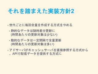 それを踏まえた実装方針2
• 世代ごとに毎回全量を作成する方式をやめる
• 静的なデータは随時差分更新に
(時間あたりの更新対象は少ない)
• 動的なデータは一定間隔で全量更新
(時間あたりの更新対象は多い)
• アドサーバがキャッシュサーバを直接参照する方式から
、APIで配信データを提供する方式に
 