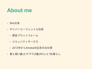 About me
• SIer出身
• サイバーエージェント入社後
• 課金プラットフォーム
• コミュニティサービス
• 2012年からAmebaの広告のお仕事
• 妻と娘(1歳)とチワワ(3歳)の3人と1匹暮らし
 