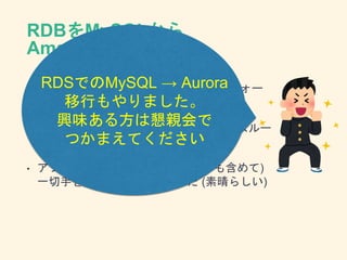 RDBをMySQLから
Amazon Auroraに
• AWSが提供するMySQL互換のハイパフォー
マンス、高可用なDBエンジン
• 元のMySQLと比較して、同じ構成でのスルー
プットが大きく改善して一気に解決
• アプリケーションには(既存のものも含めて)
一切手を入れなくてもよかった (素晴らしい)
RDSでのMySQL → Aurora
移行もやりました。
興味ある方は懇親会で
つかまえてください
 