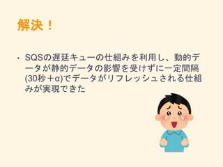 解決！
• SQSの遅延キューの仕組みを利用し、動的デ
ータが静的データの影響を受けずに一定間隔
(30秒＋α)でデータがリフレッシュされる仕組
みが実現できた
 