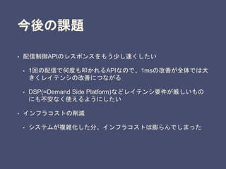 今後の課題
• 配信制御APIのレスポンスをもう少し速くしたい
• 1回の配信で何度も叩かれるAPIなので、1msの改善が全体では大
きくレイテンシの改善につながる
• DSP(=Demand Side Platform)などレイテンシ要件が厳しいもの
にも不安なく使えるようにしたい
• インフラコストの削減
• システムが複雑化した分、インフラコストは膨らんでしまった
 