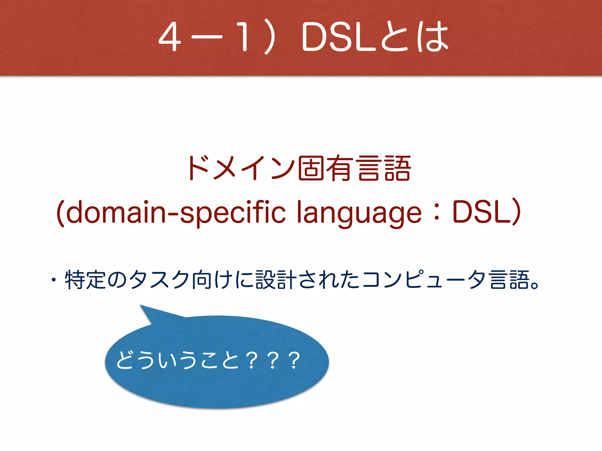 ４ー１）DSLとは
・Ruby、Swift、PHPなどは、汎用プログラミング言語。
・ShellScript、SQL、Makeﬁleなどは、特定の目的を
 達成する為に特化したプログラミング言語。
様々な広い方面に用いる
DSLは・・・
特定の目的を達成するための最小限の実装で良い。
利用者を限定できる為、その人達が分かる表現で良い。
故に、学習コストが高くなる。
 