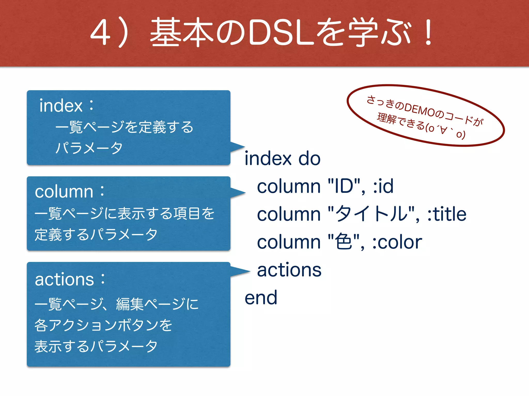 active_admin_comments：
４）基本のDSLを学ぶ！
show do ¦b¦
attributes_table do
row :id
row :title
row :color
end
active_admin_comments
end
詳細ページで表示する項目を
定義するパラメータ
attributes_table：
詳細ページを定義する
パラメータ
show：
これは、テーブル名です。
 