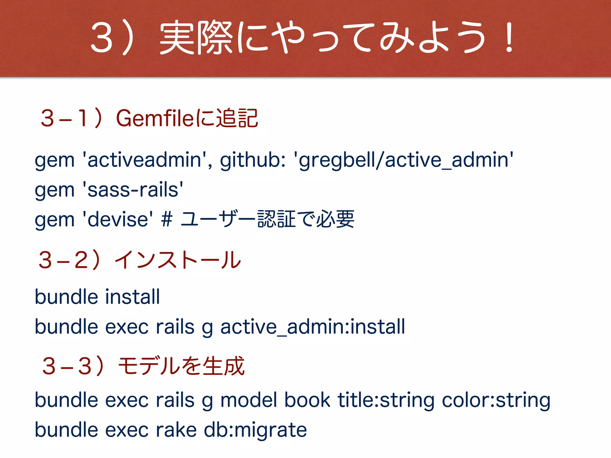 ３）実際にやってみよう！
bundle exec rails g active_admin:resource book
３­４）ActiveAdminでモデルを認識
３­５）app/admin/book.rbを実装
３­６）サーバー起動
bundle exec rails s
https://github.com/mustacheyork/admin_app
３­７）ブラウザにアクセス！！
http://localhost:3000/admin
ソースはこちら
Email:admin@example.com
Password:password
アカウント情報：
 