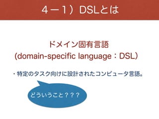 ４ー１）DSLとは
・Ruby、Swift、PHPなどは、汎用プログラミング言語。
・ShellScript、SQL、Makeﬁleなどは、特定の目的を
 達成する為に特化したプログラミング言語。
様々な広い方面に用いる
DSLは・・・
特定の目的を達成するための最小限の実装で良い。
利用者を限定できる為、その人達が分かる表現で良い。
故に、学習コストが高くなる。
 