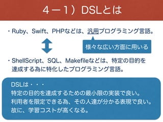 ４ー１）DSLとは
ActiveAdmin、Rspec、ActiveRecode(migration)等は、
Rubyで作られた内部DSLなので、
Rubyの言語仕様で記述できる。
大きく分けて、外部DSLと内部DSLがある。
- XMLやyamlで書いたコードをRubyで
解析したりするのが外部DSLと呼ばれる。
- Rubyで実装したDSLが、内部DSLと呼ばれる。
 
