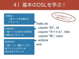 active_admin_comments：
４）基本のDSLを学ぶ！
show do ¦b¦
attributes_table do
row :id
row :title
row :color
end
active_admin_comments
end
詳細ページで表示する項目を
定義するパラメータ
attributes_table：
詳細ページを定義する
パラメータ
show：
これは、テーブル名です。
 
