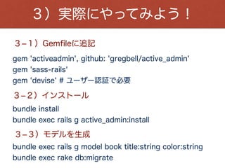 ３）実際にやってみよう！
bundle exec rails g active_admin:resource book
３­４）ActiveAdminでモデルを認識
３­５）app/admin/book.rbを実装
３­６）サーバー起動
bundle exec rails s
https://github.com/mustacheyork/admin_app
３­７）ブラウザにアクセス！！
http://localhost:3000/admin
ソースはこちら
Email:admin@example.com
Password:password
アカウント情報：
 
