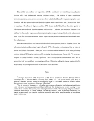 This stability rests on three core capabilities of SAF: constabulary power (military role), education 
(civilian role), and infrastructure building (military/civilian). The synergy of these capabilities, 
harmoniously employed, can dampen or remove violence and attendant fear, allowing a choreographed peace 
to emerge. SAF will possess sufficient capability to impose order when violence is at a relatively low order 
of magnitude. If violence is high or escalates, SAF directs standoff lethal force by either special or 
conventional forces until the legitimate authority restores order. Consonant with a strategic timetable, SAF 
and local civilian leaders engineer an education plan targeting progress in key political, social, and economic 
areas. SAF also coordinates with local leaders eager to accept private or international investment to build 
x 
their infrastructure. 
SAF intervention should lead to a desired end-state of stability where political, economic, social, and 
information institutions take root and begin to flourish. SAF will require warriors trained like no others to 
operate in a complex environment. In the year 2025, warriors will battle for terrain of the mind, performing 
missions that defy McNamarian precision while protecting American treasure—human life. We propose a 
blueprint for change to improve existing capabilities. This will require both commitment and time. We do 
not envision SAF as a quick fix to long-standing problems. Ultimately, making this change requires belief in 
the possibility of conflict prevention and the dedication to stay the course. 
Notes 
1 
Strategic Assessment 1996, Instruments of US Power. Institute for National Strategic Studies, 
(Washington, D.C.: National Defense University Press, 1996), 221. The section entitled “New Ways of 
Applying US Power” stresses “Enhancing the capability of the US Government to exercise influence abroad 
does not need to mean buying more of the same old product.” 
2 For the purpose of this paper, we will define peacespace as a dimension in which a rough equilibrium 
exists between a people's expectations and their fulfillment. By dominance, we are not asserting we can 
control all the variables that occur in peace or during transition to battle. We are saying that given conducive 
conditions and a catalyst for change, someone can make a difference. Thus, the military constabulary will 
impose as much control over changing conditions as possible when called upon by national or international 
leaders to intervene. 
 