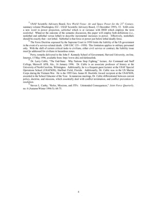 5 USAF Scientific Advisory Board, New World Vistas: Air and Space Power for the 21st Century, 
summary volume (Washington, D.C.: USAF Scientific Advisory Board, 15 December 1995), 33. SAB coins 
a new word in power projection, sublethal which is at variance with DOD which employs the term 
nonlethal. Whatever the outcome of the semantic discussion, this paper will employ both definitions (i.e., 
nonlethal and sublethal versus lethal) to describe incremental increases in power. Effectively, nonlethals 
should be exactly that—not lethal. Sublethal is that force or power just below lethal deadly force. 
6 The Feres Doctrine espoused by the Supreme Court in 1950 limits the liability of the US government 
in the event of a service-related death. (340 USC 135—1950) This limitation applies to military personnel 
only. With the shift of certain critical tasks to civilians, either civil service or contract, the liability issue 
must be addressed for civilians in hazardous zones. 
7 Perry, remarks delivered to the John F. Kennedy School of Government, Harvard University, on-line, 
Internet, 13 May 1996, available from: http://www.dtic.mil/defenselink. 
8 Dr. Larry Cable, “The End-State: Why Nations Stop Fighting,” lecture, Air Command and Staff 
College, Maxwell AFB, Ala., 16 January 1996. Dr. Cable is an associate professor of history at the 
University of North Carolina, Wilmington. Additionally, he is a frequent guest lecturer at the USAF Special 
Operations School (USAFSOS), Hurlburt Field, Florida. Additionally, Dr. Cable was in the US Marine 
Corps during the Vietnam War. He is the 1995 Gen. James H. Doolittle Award recipient at the USAFSOS, 
awarded to the School Educator of the Year. In numerous meetings, Dr. Cable differentiated between current 
policy, doctrine, and missions, which essentially deal with conflict termination, and conflict prevention or 
resolution. 
9 Steven L. Canby, “Roles, Missions, and JTFs: Unintended Consequences,” Joint Force Quarterly, 
4 
no. 6 (Autumn/Winter 1994-5): 68-75. 
 