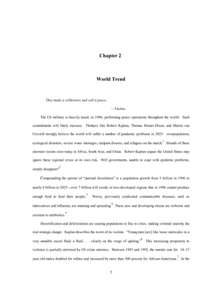 Chapter 2 
World Trend 
5 
They make a wilderness and call it peace. 
—Tacitus 
The US military is heavily taxed, in 1996, performing peace operations throughout the world. Such 
commitments will likely increase. Thinkers like Robert Kaplan, Thomas Homer-Dixon, and Martin van 
Creveld strongly believe the world will suffer a number of pandemic problems in 2025: overpopulation, 
ecological disasters, severe water shortages, rampant disease, and refugees on the march.1 Strands of these 
alarmist visions exist today in Africa, South Asia, and China. Robert Kaplan argues the United States may 
ignore these regional crises at its own risk. Will governments, unable to cope with epidemic problems, 
simply disappear?2 
Compounding the specter of “national dissolution” is a population growth from 5 billion in 1996 to 
nearly 8 billion in 2025—over 7 billion will reside in less-developed regions that in 1996 cannot produce 
enough food to feed their people.3 Worse, previously eradicated communicable diseases, such as 
tuberculosis and influenza, are mutating and spreading.4 These new and developing strains are airborne and 
resistant to antibiotics.5 
Desertification and deforestation are causing populations to flee to cities, making criminal anarchy the 
real strategic danger. Kaplan describes the worst of its victims: “Young men [are] like loose molecules in a 
very unstable social fluid, a fluid . . . clearly on the verge of igniting.”6 This increasing propensity to 
violence is partially mirrored by US crime statistics. Between 1985 and 1992, the murder rate for 14–17 
year-old males doubled for whites and increased by more than 300 percent for African-Americans.7 In the 
 