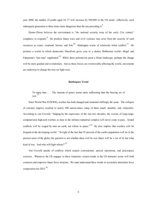 year 2000, the number of youths aged 14–17 will increase by 500,000 in the US alone—effectively, each 
subsequent generation is three times more dangerous than the one preceding it.8 
Homer-Dixon believes the environment is “the national security issue of the early 21st century” 
(emphasis in original).9 He predicts future wars and civil violence may arise from the scarcity of such 
resources as water, cropland, forests, and fish.10 Huntington warns of wholesale tribal conflict.11 He 
pictures a world in which democratic liberalism gives way to a darker Hobbesian world—Hegel and 
Fukuyama's “last man” supplanted.12 While these polemicists paint a bleak landscape, perhaps the change 
will be more gradual and evolutionary. Just as these forces are irretrievably affecting the world, movements 
6 
are underway to change the way we fight wars. 
Battlespace Trend 
To many men . . . The miasma of peace seems more suffocating than the bracing air of 
war.13 
Since World War II (WWII), warfare has both changed and remained chillingly the same. The collapse 
of colonial empires resulted in nearly 200 nation-states, many of them small, unstable, and vulnerable. 
According to van Creveld, “Judging by the experience of the last two decades, the visions of long-range, 
computerized, high-tech warfare so dear to the military-industrial complex will never come to pass. Armed 
conflicts will be waged by men on earth, not robots in space.”14 He also implies that warfare will be 
frequent in the developing world: “In light of the fact that 95 percent of the earth's population will be in the 
poorest areas of the globe, the question is not whether there will be war (there will be a lot of it) but what 
kind of war. And who will fight whom?”15 
Van Creveld speaks of conflicts which require conventional, special operations, and peacespace 
warriors. Whenever the US engages in these situations, certain trends in the US domestic arena will both 
constrain and empower future force structure. We must understand these trends to accurately determine force 
composition for 2025.16 
 