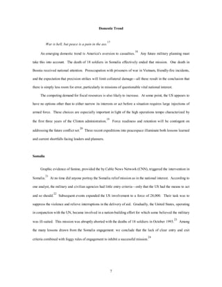 Domestic Trend 
7 
War is hell, but peace is a pain in the ass. 
17 
An emerging domestic trend is America's aversion to casualties.18 Any future military planning must 
take this into account. The death of 18 soldiers in Somalia effectively ended that mission. One death in 
Bosnia received national attention. Preoccupation with prisoners of war in Vietnam, friendly-fire incidents, 
and the expectation that precision strikes will limit collateral damage—all these result in the conclusion that 
there is simply less room for error, particularly in missions of questionable vital national interest. 
The competing demand for fiscal resources is also likely to increase. At some point, the US appears to 
have no options other than to either narrow its interests or act before a situation requires large injections of 
armed force. These choices are especially important in light of the high operations tempo characterized by 
the first three years of the Clinton administration.19 Force readiness and retention will be contingent on 
addressing the future conflict set.20 Three recent expeditions into peacespace illuminate both lessons learned 
and current shortfalls facing leaders and planners. 
Somalia 
Graphic evidence of famine, provided the by Cable News Network (CNN), triggered the intervention in 
Somalia.21 At no time did anyone portray the Somalia relief mission as in the national interest. According to 
one analyst, the military and civilian agencies had little entry criteria—only that the US had the means to act 
and so should.22 Subsequent events expanded the US involvement to a force of 28,000. Their task was to 
suppress the violence and relieve interruptions in the delivery of aid. Gradually, the United States, operating 
in conjunction with the UN, became involved in a nation-building effort for which some believed the military 
was ill-suited. This mission was abruptly aborted with the deaths of 18 soldiers in October 1993.23 Among 
the many lessons drawn from the Somalia engagement: we conclude that the lack of clear entry and exit 
criteria combined with foggy rules of engagement to inhibit a successful mission.24 
 