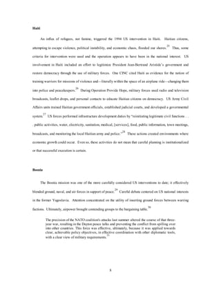 8 
Haiti 
An influx of refugees, not famine, triggered the 1994 US intervention in Haiti. Haitian citizens, 
attempting to escape violence, political instability, and economic chaos, flooded our shores.25 Thus, some 
criteria for intervention were used and the operation appears to have been in the national interest. US 
involvement in Haiti included an effort to legitimize President Jean-Bertrand Aristide’s government and 
restore democracy through the use of military forces. One CINC cited Haiti as evidence for the notion of 
training warriors for missions of violence and—literally within the space of an airplane ride—changing them 
into police and peacekeepers.26 During Operation Provide Hope, military forces used radio and television 
broadcasts, leaflet drops, and personal contacts to educate Haitian citizens on democracy. US Army Civil 
Affairs units trained Haitian government officials, established judicial courts, and developed a governmental 
system.27 US forces performed infrastructure development duties by “reinitiating legitimate civil functions . . 
. public activities, water, electricity, sanitation, medical, [services], food, public information, town meetings, 
broadcasts, and monitoring the local Haitian army and police.”28 These actions created environments where 
economic growth could occur. Even so, these activities do not mean that careful planning is institutionalized 
or that successful execution is certain. 
Bosnia 
The Bosnia mission was one of the more carefully considered US interventions to date; it effectively 
blended ground, naval, and air forces in support of peace.29 Careful debate centered on US national interests 
in the former Yugoslavia. Attention concentrated on the utility of inserting ground forces between warring 
factions. Ultimately, airpower brought contending groups to the bargaining table.30 
The precision of the NATO coalition's attacks last summer altered the course of that three-year 
war, resulting in the Dayton peace talks and preventing the conflict from spilling over 
into other countries. This force was effective, ultimately, because it was applied towards 
clear, achievable policy objectives, in effective coordination with other diplomatic tools, 
with a clear view of military requirements.31 
 