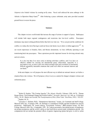 Airpower also limited violence by creating no-fly zones. Naval craft enforced the arms embargo in the 
Adriatic in Operation Sharp Guard.32 After brokering a peace settlement, army units provided essential 
9 
ground forces to secure the peace. 
Summary 
This chapter reviews world trends that increase the range of actions in support of peace. Battlespace 
will include both major regional contingencies and excursions into low-level conflict. Peacespace 
dominance may mean working problems before they boil over into war. “If we can prevent the conditions for 
conflict, we reduce the risk of having to send our forces into harms way to deter or defeat aggression.”33 As 
our recent experiences in Somalia, Haiti, and Bosnia demonstrate, we have difficulty operating in and 
transitioning back into peacespace. These operations provide important lessons for devising rational entry 
and exit criteria. 
It is also true that if we move early in dealing with these conflicts, and if we have an 
effective method for carrying out international peace enforcement, especially in a 
preventative way, we have a new tool which can help in the early resolution of enormously 
difficult, potentially intractable situations that could well offset our national interests and 
our future.34 
In the next chapter, we will propose the most efficient way to defend our national interest: act before a 
situation flares into violence. We will propose a force to act as a catalyst for change to dampen violence and 
orchestrate peace. 
Notes 
1 Robert D. Kaplan, "The Coming Anarchy," The Atlantic Monthly, February 1994, 44-76; Thomas 
Homer-Dixon, “Environmental Change and Violent Conflict,” Scientific American, vol. 268, no. 2 (February 
1993): 38–45; Martin van Creveld, The Transformation of War, (New York: Free Press, 1991): 192-223. 
2 Kaplan, 44–76. 
3 Lawrence C. Hellman, Ph.D., “Humanitarian Operations,” lecture, Air Command and Staff College, 
Maxwell AFB, Ala., 19 January 1996. Dr. Hellman is a consultant to USAID, and data included was used by 
permission. Additionally, Dr. Armin Ludwig, “Ecosystemic Violence,” 2025 program lecture, Air War 
College, Maxwell AFB, Ala., 6 September 1995. Dr. Ludwig presented a fascinating picture of population, 
net primary production, and the world’s ability to feed itself given current trends in population growth. His 
computations did not include the potential effects of genetic engineering (plants that grow in arid or saline 
 