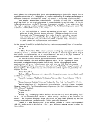 soils), synthetic soils, or biogenetic plant species development (higher yield, greater yield per year, yield of 
cross-fertilized varieties, etc.). On the balance, he caveated each condition or phenomena with a caution to 
address the consequences of actions which “tamper” with nature (e.g., fertilizers and irrigation practices). 
4 Anita Manning, “Viruses Mutate Among Underfed,” USA Today, 17 April 1996, 1. Malnourished 
people and animals may provide a breeding ground for mutant viruses that can then infect others. Dr. Orville 
A. Levander, a nutritionist with the US Department of Agriculture, concludes, “we are not protected from 
what might be happening to malnourished people in Africa.” The World Health Organization report, “The 
Tuberculosis Epidemic 1996: Groups At Risk,” states: 
In 1995, more people died of TB than in any other year in human history. It kills more 
adults than all other infectious diseases combined. Multidrug resistance is growing, 
threatening to make TB incurable again. Since issuing the global warning three years ago, 
some initial steps have been taken but they are dangerously insufficient. Tuberculosis 
cannot be controlled in some parts of the world and left to spread in others. Tuberculosis 
is a global epidemic that requires a unified, global response. 
On-line, Internet, 18 April 1996, available from http://www.who.ch/programmes/gtb/tbrep_96/execsum.htm. 
5 Kaplan, 44–76. 
6 Ibid, 46. 
7 In “Moral Poverty,” John Dilulio writes, "Americans are sitting atop a demographic crime bomb.” 
The Chicago Tribune, 15 December 1995, section 1: 31. If the US is to effectively engage abroad, many of 
these systemic social problems must first be correctly addressed. The thesis of this paper assumes the US 
will successfully correct many internal problems in the next 30 years. 
8 Ibid. Peter Schwartz discusses the opportunity and dilemma presented by the “Global Teenager” in 
The Art of the Long View, (New York: Currency Doubleday, 1991): 124-140. Comparing the current 
demographic trends with projected population trends, he notes “Barring widespread plague or other 
catastrophe, there will be over 2 billion teenagers in the world in the year 2001. That’s fifty times the 
number of teenagers in America in the peak years of the baby boom.” The “Global Teenager” existence will 
be a driving force. However, Schwartz does not see this driver in a wholly negative vein, particularly with 
respect to education. 
9 Homer-Dixon, 38–45. 
10 Ludwig and Homer-Dixon assert growing scarcities of renewable resources can contribute to social 
10 
instability and civil strife. 
11 Samuel P. Huntington, "The Clash of Civilizations?" Foreign Affairs 72, no. 3 (Summer 1993): 22– 
49. 
12 Francis Fukuyama, The End of History and the Last Man (New York: Free Press, 1992), 287–328. 
13 George Steiner ( born 1929). French-born US critic and novelist. “Has Truth a Future?” Bronowski 
Memorial Lecture, 1978. The Columbia Dictionary of Quotations, (New York: Columbia University Press, 
1993). Microsoft® Bookshelf. 
14 Van Creveld, 212. 
15 Kaplan, 73. 
16 Colin S. Gray, “The Changing Nature of Warfare?,” Naval War College Review, 69:2 (Spring 1996): 
13-14. Gray cites information from Edward N. Luttwak, Strategy: The Logic of War and Peace, as 
follows: “War, in common with sport, has the characteristic that what worked yesterday may not work 
tomorrow, precisely because it worked yesterday. Nothing tends to fail like success.” 
17 Quoted in “A SIOP for Perestroika?” by Col Richard Szafranski in a research report (Maxwell 
AFB, Ala.: Air University, Air War College, 1990), 1. James Schlesinger made the statement on a Face the 
Nation edition. 
 