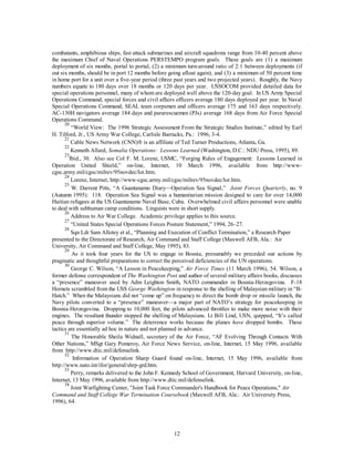 combatants, amphibious ships, fast attack submarines and aircraft squadrons range from 10-40 percent above 
the maximum Chief of Naval Operations PERSTEMPO program goals. These goals are (1) a maximum 
deployment of six months, portal to portal, (2) a minimum turn-around ratio of 2:1 between deployments (if 
out six months, should be in port 12 months before going afloat again), and (3) a minimum of 50 percent time 
in home port for a unit over a five-year period (three past years and two projected years). Roughly, the Navy 
numbers equate to 180 days over 18 months or 120 days per year. USSOCOM provided detailed data for 
special operations personnel, many of whom are deployed well above the 120-day goal. In US Army Special 
Operations Command, special forces and civil affairs officers average 180 days deployed per year. In Naval 
Special Operations Command, SEAL team corpsmen and officers average 175 and 163 days respectively. 
AC-130H navigators average 184 days and pararescuemen (PJs) average 168 days from Air Force Special 
Operations Command. 
20 “World View: The 1996 Strategic Assessment From the Strategic Studies Institute,” edited by Earl 
H. Tilford, Jr., US Army War College, Carlisle Barracks, Pa.: 1996, 3-4. 
21 Cable News Network (CNN)Ò is an affiliate of Ted Turner Productions, Atlanta, Ga. 
22 Kenneth Allard, Somalia Operations: Lessons Learned (Washington, D.C.: NDU Press, 1995), 89. 
23Ibid., 30. Also see Col F. M. Lorenz, USMC, “Forging Rules of Engagement: Lessons Learned in 
Operation United Shield,” on-line, Internet, 10 March 1996, available from http://www-cgsc. 
army.mil/cgsc/milrev/95novdec/lor.htm. 
24 Lorenz, Internet, http://www-cgsc.army.mil/cgsc/milrev/95novdec/lor.htm. 
25 W. Darrent Pitts, “A Guantanamo Diary—Operation Sea Signal,” Joint Forces Quarterly, no. 9 
(Autumn 1995): 118. Operation Sea Signal was a humanitarian mission designed to care for over 14,000 
Haitian refugees at the US Guantanamo Naval Base, Cuba. Overwhelmed civil affairs personnel were unable 
to deal with subhuman camp conditions. Linguists were in short supply. 
26 Address to Air War College. Academic privilege applies to this source. 
27 “United States Special Operations Forces Posture Statement,” 1994, 26–27. 
28 Sqn Ldr Sam Allotey et al., “Planning and Execution of Conflict Termination,” a Research Paper 
presented to the Directorate of Research, Air Command and Staff College (Maxwell AFB, Ala.: Air 
University, Air Command and Staff College, May 1995), 83. 
29 As it took four years for the US to engage in Bosnia, presumably we preceded our actions by 
pragmatic and thoughtful preparations to correct the perceived deficiencies of the UN operations. 
30 George C. Wilson, “A Lesson in Peacekeeping,” Air Force Times (11 March 1996), 54. Wilson, a 
former defense correspondent of The Washington Post and author of several military affairs books, discusses 
a “presence” maneuver used by Adm Leighton Smith, NATO commander in Bosnia-Herzegovina. F-18 
Hornets scrambled from the USS George Washington in response to the shelling of Malaysian military in “B-Hatch.” 
When the Malaysians did not “come up” on frequency to direct the bomb drop or missile launch, the 
Navy pilots converted to a “presence” maneuver—a major part of NATO’s strategy for peacekeeping in 
Bosnia-Herzegovina. Dropping to 10,000 feet, the pilots advanced throttles to make more noise with their 
engines. The resultant thunder stopped the shelling of Malaysians. Lt Bill Lind, USN, quipped, “It’s called 
peace through superior volume.” The deterrence works because the planes have dropped bombs. These 
tactics are essentially ad hoc in nature and not planned in advance. 
31 The Honorable Sheila Widnall, secretary of the Air Force, “AF Evolving Through Contacts With 
Other Nations,” MSgt Gary Pomeroy, Air Force News Service, on-line, Internet, 15 May 1996, available 
from http://www.dtic.mil/defenselink. 
32 Information of Operation Sharp Guard found on-line, Internet, 15 May 1996, available from 
12 
http://www.nato.int/ifor/general/shrp-grd.htm. 
33 Perry, remarks delivered to the John F. Kennedy School of Government, Harvard University, on-line, 
Internet, 13 May 1996, available from http://www.dtic.mil/defenselink. 
34 Joint Warfighting Center, "Joint Task Force Commander's Handbook for Peace Operations," Air 
Command and Staff College War Termination Coursebook (Maxwell AFB, Ala.: Air University Press, 
1996), 64. 
 