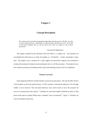 Chapter 3 
Concept Description 
We conducted such operations [operations other than war] during the Cold War, but they 
were few and far between. And frankly, we did not always do them very well. So we lack 
a time-tested template that we can lay down every time we commit to one of these 
operations. 
—Gen John M. Shalikashvili 
The template requested by the Chairman of the Joint Chiefs is a complex one. The propensity for 
oversimplification often leads us to reduce the template to a “boilerplate.” Leaders and planners require 
more. This chapter covers a proposal for a small, rugged, and specialized composite force dedicated to 
creating and operating in the physical and psychological state we call the peacespace. The proposal moves 
from situation assessment and enabling doctrine (rules) and technology (tools) to SAF core capabilities. 
Situation Assessment 
Some triggering mechanism currently launches excursions into peacespace. This may be public opinion, 
a UN resolution, or perceived national interest. In 2025, national or international authorities will still judge 
whether or not to intervene. This assessment should use clear criteria meant to assess the prospects for 
success in creating a better state of peace.1 Candidates for intervention might be identified by spikes or flash 
points which erupt on a digital cultural map as “boundary” lines are penetrated.2 Figure 3-1 illustrates our 
13 
vision of the digital cultural map. 
 