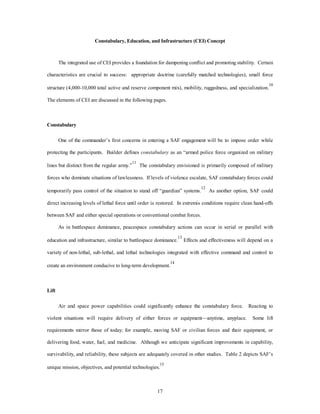 Constabulary, Education, and Infrastructure (CEI) Concept 
The integrated use of CEI provides a foundation for dampening conflict and promoting stability. Certain 
characteristics are crucial to success: appropriate doctrine (carefully matched technologies), small force 
structure (4,000-10,000 total active and reserve component mix), mobility, ruggedness, and specialization.10 
The elements of CEI are discussed in the following pages. 
17 
Constabulary 
One of the commander’s first concerns in entering a SAF engagement will be to impose order while 
protecting the participants. Builder defines constabulary as an “armed police force organized on military 
lines but distinct from the regular army.”11 The constabulary envisioned is primarily composed of military 
forces who dominate situations of lawlessness. If levels of violence escalate, SAF constabulary forces could 
temporarily pass control of the situation to stand off “guardian” systems.12 As another option, SAF could 
direct increasing levels of lethal force until order is restored. In extremis conditions require clean hand-offs 
between SAF and either special operations or conventional combat forces. 
As in battlespace dominance, peacespace constabulary actions can occur in serial or parallel with 
education and infrastructure, similar to battlespace dominance.13 Effects and effectiveness will depend on a 
variety of non-lethal, sub-lethal, and lethal technologies integrated with effective command and control to 
create an environment conducive to long-term development.14 
Lift 
Air and space power capabilities could significantly enhance the constabulary force. Reacting to 
violent situations will require delivery of either forces or equipment—anytime, anyplace. Some lift 
requirements mirror those of today; for example, moving SAF or civilian forces and their equipment, or 
delivering food, water, fuel, and medicine. Although we anticipate significant improvements in capability, 
survivability, and reliability, these subjects are adequately covered in other studies. Table 2 depicts SAF’s 
unique mission, objectives, and potential technologies.15 
 