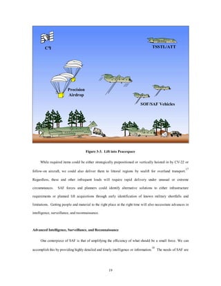 C4I TSSTL/ATT 
19 
Precision 
Airdrop 
SOF/SAF Vehicles 
Figure 3-3. Lift into Peacespace 
While required items could be either strategically prepositioned or vertically hoisted in by CV-22 or 
follow-on aircraft, we could also deliver them to littoral regions by sealift for overland transport.17 
Regardless, these and other infrequent loads will require rapid delivery under unusual or extreme 
circumstances. SAF forces and planners could identify alternative solutions to either infrastructure 
requirements or planned lift acquisitions through early identification of known military shortfalls and 
limitations. Getting people and material to the right place at the right time will also necessitate advances in 
intelligence, surveillance, and reconnaissance. 
Advanced Intelligence, Surveillance, and Reconnaissance 
One centerpiece of SAF is that of amplifying the efficiency of what should be a small force. We can 
accomplish this by providing highly detailed and timely intelligence or information.18 The needs of SAF are 
 