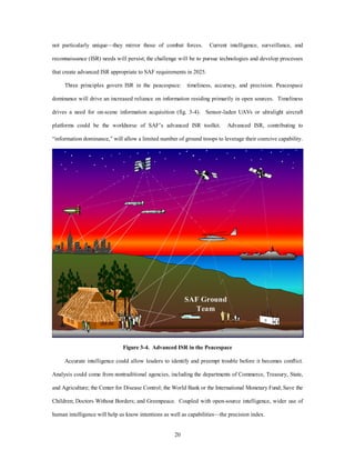 not particularly unique—they mirror those of combat forces. Current intelligence, surveillance, and 
reconnaissance (ISR) needs will persist; the challenge will be to pursue technologies and develop processes 
that create advanced ISR appropriate to SAF requirements in 2025. 
Three principles govern ISR in the peacespace: timeliness, accuracy, and precision. Peacespace 
dominance will drive an increased reliance on information residing primarily in open sources. Timeliness 
drives a need for on-scene information acquisition (fig. 3-4). Sensor-laden UAVs or ultralight aircraft 
platforms could be the workhorse of SAF’s advanced ISR toolkit. Advanced ISR, contributing to 
“information dominance,” will allow a limited number of ground troops to leverage their coercive capability. 
20 
- - 
- - 
SAF Ground 
Team 
Figure 3-4. Advanced ISR in the Peacespace 
Accurate intelligence could allow leaders to identify and preempt trouble before it becomes conflict. 
Analysis could come from nontraditional agencies, including the departments of Commerce, Treasury, State, 
and Agriculture; the Center for Disease Control; the World Bank or the International Monetary Fund; Save the 
Children; Doctors Without Borders; and Greenpeace. Coupled with open-source intelligence, wider use of 
human intelligence will help us know intentions as well as capabilities—the precision index. 
 