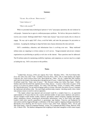 Summary 
29 
“Try not. Do, or Do not. There is no try.” 
“I don’t believe it.” 
“That is why you fail.” 
44 
While we presented many technological options to “solve” peacespace operations, the real solutions lie 
with people. Someone has to agree to confront peacespace problems. We believe that person should be a 
warrior, not a wizard. Defining Liddell Hart’s “better state of peace” may reveal exactly why we choose to 
engage. We may opt to apply SAF’s force, avoid the battle, and enter the peacespace for prevention or 
resolution. Accepting the challenge to shape the better state of peace determines the rules and tools. 
SAF’s constabulary, education, and infrastructure force is evolving even now. Many traditional 
military tasks are migrating to civilian contract or civil service. Nongovernmental and private volunteer 
organizations are proliferating as quickly as web sites on the internet. These questions must be addressed. 
The US military option for maintaining credibility, legitimacy, and competency as warriors may be as simple 
as leading the way. SAF is one answer to this problem. 
Notes 
1 Liddell Hart, Strategy, (1954; new imprint, New York: Meridian, 1991): 338; Fred Charles Iklé, 
Every War Must End, (New York: Columbia University Press, 1991): 106–31; Paul Seabury and Angelo 
Codevilla, War, Ends & Means (New York: Basic Books Inc., 1989): 263–69. Liddell Hart, Ikle, Seabury 
and Codevilla developed a fascinating thesis through the past 42 years. Liddell Hart began with a simple but 
ill-defined sound bite, “better state of peace.” Iklé discusses ending wars before they begin. Finally, 
Seabury and Codevilla distill the argument down to three choices: (1) peace of the dead, (2) peace of the 
prison, or (3) peace by cultural conquest. Dr. Cable (“The End State,” lecture, 16 January 1996), contends 
the “dead dictate policy” for any nation bringing conflict to closure. Obviously, the notion of peace consumes 
the intellectual and military alike. Our most fragile problem today remains—deciding exactly what a better 
state of peace means to ourselves and our opponents. 
2 The digital cultural map depicted and envisioned would be a complex beast (i.e., an equivalent 
supercomputer in 30 years) that ties into a nearly unlimited number of open source databases and archives. 
Several examples would include weather, financial, agricultural, cultural (religious, language and dialects, 
ethnic), population, disease, technological advancement, infrastructure, water or food source and supply. 
Leaders could select specific geopolitical or geostrategic map displays. Tripwires and flashpoints for 
intervention could be triggered through a combination of the fuzzy cognitive mapping technique described by 
Bart Kosko, Fuzzy Thinking, The New Science of Fuzzy Logic, (New York: Hyperion, 1993): 222-32; and 
Maj Glenn James, “Chaos & Campaign Planning,” lecture, Air Command and Staff College, Maxwell AFB, 
Ala., 8 March 1996. The database management and weighting of individual intangibles would remain largely 
 