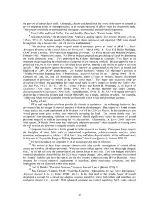 the purview of cabinet level staffs. Ultimately, a leader could peel back the layers of the onion on demand to 
review migratory trends or consumption data, or to evaluate measures of effectiveness for investments made. 
This concept would rely on unprecedented interagency, international, and individual cooperation. 
3 Alvin Toffler and Heidi Toffler, War and Anti-War (New York: Warner Books, 1995). 
4 Benjamin Schwarz, “The Diversity Myth: America’s Leading Export,” The Atlantic Monthly 273, no. 
5 (May 1993): 67. Schwarz asserts US intervention in ethnic, nationalist, and separatist (ENS) wars should 
be an option only when specific, vital US interests are threatened.” 
5 This doctrine section adapts original tenets of aerospace power as listed in AFM 1-1, Basic 
Aerospace Doctrine of the United States Air Force, vol. 1 March 1992: 8. Also, Col Phillip Meilinger, 
USAF, wrote a treatise, “10 Propositions Regarding Air Power,” Air Force History and Museums Program, 
February 1995. Proposition 5 states, “Air Power produces physical and psychological shock by dominating 
the fourth dimension—time.” This proposition led Colonel Meilinger to conclude: “This leads to an 
important insight regarding the effectiveness of airpower in low-intensity conflicts. Because guerrilla war is 
protracted war, by its very nature it is ill-suited for air power, denying it the ability to achieve decision 
quickly.” This conclusion ignores the potential for airpower as demonstrated by the Navy in Bosnia and 
likelihood of UAV, UCAV employment. Col Richard Szafranski rebutted Col Meilinger’s position in 
“Twelve Principles Emerging from 10 Propositions,” Airpower Journal 10, no. 1 (Spring 1996): 51–80. 
Certainly all land, air, and sea dominance missions, either civilian or military, require disciplined 
examination of preconceived notions in the “new world order.” This paper only addresses some air 
disciplines involved. We recommend the reader search such lucrative sources as Toffler and Toffler, War 
and Anti-War, 19–27, 103–13, 146–57; Thomas J. Peters and Robert H. Waterman, Jr, In Search of 
Excellence (New York: Warner Books, 1982), 89–119; Michael Hammer and James Champy, 
Reengineering the Corporation, (New York: Harper Business, 1993): 31–50. SAF will require innovative 
doctrine that synthesizes military and civilian philosophy into a single, seamless structure. For example, 
Toffler and Peters provide examples from the civilian world which would enrich military doctrine. 
6 Toffler, 67–68. 
7 UAVs and long-loiter platforms provide the ultimate in persistence. As technology improves, they 
give many of the advantages of physical presence without the disadvantages. Thus airpower is found in many 
venues such as the recent employment of the Predator UAV off the USS Carl Vinson. In the extreme case, you 
would pursue some goals without ever physically occupying the land. The current debate over “air 
occupation” notwithstanding, sufficient “air dominance” should significantly reduce the number of ground 
personnel required as well as decreasing the risk of casualties. Additionally, Dr. Larry Cable (interview 
with authors, 28 March 1996) notes that “physically exhaustive presence” often succeeds in wearing down 
the will to resist and airpower is uniquely suitable to this task. 
8 Composite force doctrine is fertile ground for further research and inquiry. Peacespace forces require 
the discipline of other fields such as international organizations, politico-economic analysis, crisis 
resolution, and comparative politics. Lt Col Ann E. Story and Major Aryea Gottlieb call for additional work 
in their article “Beyond the Range of Military Operations,” Joint Force Quarterly, Autumn 1995, 99. 
9 We have included a list (appendix B) of all technologies for ease of reference. 
10 We arrived at these force structure characteristics after careful investigations of current efforts 
around the world by US military personnel. While one senior officer agreed “4000 was about right (brigade 
size),” he did not advocate the conversion of any combat forces to this role. Zero sum budgets artificially 
constrain speculation of possibilities for 2025 force structure changes. Also, military personnel are covered 
by “limited” liability and have the right to die for their country without recourse (Feres Doctrine). Force 
structure for civilian expertise requirements in hazardous, albeit peacespace conditions, and their 
implications are not addressed in this white paper. 
11 Carl H. Builder, “Doctrinal Frontiers,” Airpower Journal 9, no. 4 (Winter 1995): 9. 
12 Maj Edward O’Connell, USAF, “Nonlethal Concepts: Implications for Air Force Intelligence,” 
Airpower Journal 8, no. 4 (Winter 1994): 26–33. In his first draft of this article, Major O’Connell 
developed a concept for a mixed-bag adaptive response capability where both lethals and nonlethals are 
configured aboard a B-1 aircraft. With advanced command and control capability, NCA could redirect 
30 
 