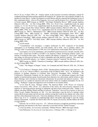 Review 28, no. 4 (April 1995): 66. Gourley reports on the Lawrence Livermore Laboratory concept for 
computerized thermal bullet-tracking capability developed by Dr. Thomas Karr and originally brought to our 
attention by Janet Morris. Further investigation revealed Bosnia officials requested this technology as part of 
their containment efforts. (Also in Wired magazine, Newsweek, and Washington Post.) Hereafter referred to 
as LLLab concept. 2025 Concept, no. 900705, “Anti-Sniper Probability Device,” 2025 concepts database 
(Maxwell AFB, Ala.: Air War College/2025, 1996); New World Vistas, (unpublished draft, the attack 
volume), 11, 13; New World Vistas, (unpublished draft, the directed energy volume), 9; 2025 Concept, no. 
900658, “Urban Assault Helo Vehicle Hybrid,” 2025 concepts database (Maxwell AFB, Ala.: Air War 
College/2025, 1996); New World Vistas, (unpublished draft, the aircraft and propulsion volume), 10, 24; 
2025 Concept, no. 900711, “Multipurpose UAV,” 2025 concepts database (Maxwell AFB, Ala.: Air War 
College/2025, 1996); 2025 Concept, no. 200009, “Pyrotechnic Electromagnetic Pulse ‘PEP’,” 2025 
concepts database (Maxwell AFB, Ala.: Air War College/2025, 1996); 2025 Concept, no. 900699, 
“Chameleon Camouflage,” 2025 concepts database (Maxwell AFB, Ala.: Air War College/2025, 1996); 
2025 Concept, no. 900753, “Full Body Armor,” 2025 concepts database (Maxwell AFB, Ala.: Air War 
College/2025, 1996). 
28 LLLab concept. 
29 “Constellations” will encompass a complex architecture by 2025, composed of low-altitude 
(atmospheric or air breathing) orbitals, low-earth orbitals, and so forth. Just as gunships, tankers, and 
AWACS “orbit” in racetrack patterns in 1996, new UAV replacements would employ these and new tactics. 
30 Lean logistics, two-level maintenance, and streamlined acquisition process concepts currently allow 
circuit cards valued from $3,000 to $33,000 to be disposed without developing technical orders, test 
stations, or training for their repair. This trend, coupled with industry’s response for “just in time” supplies, 
may change our preconceived notions of what is expendable and what should be repaired. This same logic 
applies to the automobile industry—we “replace” computers instead of “repairing” the old Chevy. 
31 2025 Concept, no. 900699, “Chameleon Camouflage,” 2025 concepts database (Maxwell AFB, Ala.: 
32 
Air War College/2025, 1996). 
32 Cable, “The Dangers of Dogma,” lecture, Air Command and Staff, Maxwell AFB, Ala., 28 March 
1996. 
33 Lt Col Federico J. Rodriguez, Ph.D., USAR, “Interdisciplinary Collaboration in the Americas,” The 
Officer, vol. 62, no. 3 Reserve Officer’s Association of the US (March 1996): 24-27. Dr. Rodriguez is the 
professor of graduate education at California State University, Dominguez Hills, California. The 
Collaborative Educational Programs for the Americas (CEPA) is an international program that brings 
together an interdisciplinary group of professionals from education, law enforcement, and the military to meet 
future challenges and to develop an educational infrastructure for personnel and material resources. “This 
program serves as a model for education and social reform within our [southern] hemisphere for the 21st 
century.” Rodriguez’ insight and suggestions were invaluable to our research efforts. 
34 Lt Col Anita M. Arms, “Strategic Culture: The American Mind,” ACSC Theater Air Campaign 
Studies Coursebook, 1996, 150–63. In a subsection of this article, Ms Arms discusses education as the 
equalizer in “purveying political ideology to immigrants and native-born (Americans) alike. Further, in an 
endnote, she quotes Michael Olneck and Marvin Lazerson, “Education,” Harvard Encyclopedia of American 
Ethnic Groups, Stephen Thernstrom, ed, 304. It is also interesting to note the lack of a national school 
system effectively prevented, and still prevents, arbitrary testing that would divide students into white collar 
and blue collar educational tracks early. University attendance still does not depend on the score of an exam 
taken at age 10 or 12. It depends on completing high school with grades high enough to meet the college 
entrance requirements. It permits the illusion that in the US, anyone can succeed, and thus furthers the belief 
in social equality. 
35 Schwartz, The Art Of the Long View, 125. Schwartz discusses at length the possibilities associated 
with technology and education in the future, especially as associated with the “Global Teenager.” 
36 Lt Gen Jay Kelley, Air University commander, “Brilliant Warrior,” 2025 white paper (Draft). 
37 Joint Publication 3-0, Doctrine for Joint Operations, 1 February 1995, v-1 through vi-12. 
 