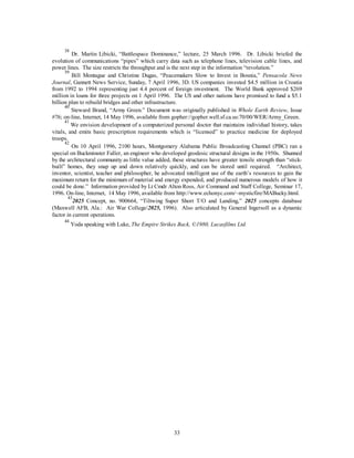 38 Dr. Martin Libicki, “Battlespace Dominance,” lecture, 25 March 1996. Dr. Libicki briefed the 
evolution of communications “pipes” which carry data such as telephone lines, television cable lines, and 
power lines. The size restricts the throughput and is the next step in the information “revolution.” 
39 Bill Montague and Christine Dugas, “Peacemakers Slow to Invest in Bosnia,” Pensacola News 
Journal, Gannett News Service, Sunday, 7 April 1996, 3D. US companies invested $4.5 million in Croatia 
from 1992 to 1994 representing just 4.4 percent of foreign investment. The World Bank approved $269 
million in loans for three projects on 1 April 1996. The US and other nations have promised to fund a $5.1 
billion plan to rebuild bridges and other infrastructure. 
40 Steward Brand, “Army Green.” Document was originally published in Whole Earth Review, Issue 
#76; on-line, Internet, 14 May 1996, available from gopher://gopher.well.sf.ca.us:70/00/WER/Army_Green. 
41 We envision development of a computerized personal doctor that maintains individual history, takes 
vitals, and emits basic prescription requirements which is “licensed” to practice medicine for deployed 
troops. 
42 On 10 April 1996, 2100 hours, Montgomery Alabama Public Broadcasting Channel (PBC) ran a 
special on Buckminster Fuller, an engineer who developed geodesic structural designs in the 1950s. Shunned 
by the architectural community as little value added, these structures have greater tensile strength than “stick-built” 
homes, they snap up and down relatively quickly, and can be stored until required. “Architect, 
inventor, scientist, teacher and philosopher, he advocated intelligent use of the earth’s resources to gain the 
maximum return for the minimum of material and energy expended, and produced numerous models of how it 
could be done.” Information provided by Lt Cmdr Alton Ross, Air Command and Staff College, Seminar 17, 
1996. On-line, Internet, 14 May 1996, available from http://www.echonyc.com/~mysticfire/MABucky.html. 
432025 Concept, no. 900664, “Tiltwing Super Short T/O and Landing,” 2025 concepts database 
(Maxwell AFB, Ala.: Air War College/2025, 1996). Also articulated by General Ingersoll as a dynamic 
factor in current operations. 
44 Yoda speaking with Luke, The Empire Strikes Back, ©1980, Lucasfilms Ltd. 
33 
 