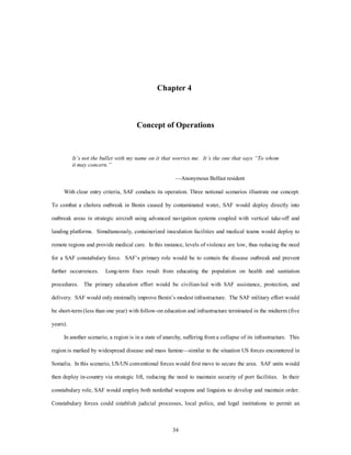 Chapter 4 
Concept of Operations 
It’s not the bullet with my name on it that worries me. It’s the one that says “To whom 
it may concern.” 
—Anonymous Belfast resident 
With clear entry criteria, SAF conducts its operation. Three notional scenarios illustrate our concept. 
To combat a cholera outbreak in Benin caused by contaminated water, SAF would deploy directly into 
outbreak areas in strategic aircraft using advanced navigation systems coupled with vertical take-off and 
landing platforms. Simultaneously, containerized inoculation facilities and medical teams would deploy to 
remote regions and provide medical care. In this instance, levels of violence are low, thus reducing the need 
for a SAF constabulary force. SAF’s primary role would be to contain the disease outbreak and prevent 
further occurrences. Long-term fixes result from educating the population on health and sanitation 
procedures. The primary education effort would be civilian-led with SAF assistance, protection, and 
delivery. SAF would only minimally improve Benin’s modest infrastructure. The SAF military effort would 
be short-term (less than one year) with follow-on education and infrastructure terminated in the midterm (five 
34 
years). 
In another scenario, a region is in a state of anarchy, suffering from a collapse of its infrastructure. This 
region is marked by widespread disease and mass famine—similar to the situation US forces encountered in 
Somalia. In this scenario, US/UN conventional forces would first move to secure the area. SAF units would 
then deploy in-country via strategic lift, reducing the need to maintain security of port facilities. In their 
constabulary role, SAF would employ both nonlethal weapons and linguists to develop and maintain order. 
Constabulary forces could establish judicial processes, local police, and legal institutions to permit an 
 