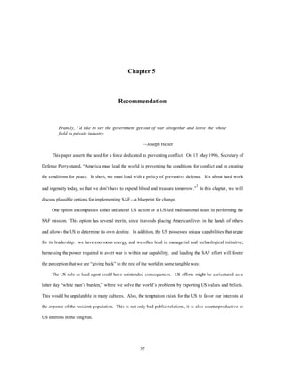 Chapter 5 
Recommendation 
Frankly, I’d like to see the government get out of war altogether and leave the whole 
field to private industry. 
—Joseph Heller 
This paper asserts the need for a force dedicated to preventing conflict. On 13 May 1996, Secretary of 
Defense Perry stated, “America must lead the world in preventing the conditions for conflict and in creating 
the conditions for peace. In short, we must lead with a policy of preventive defense. It’s about hard work 
and ingenuity today, so that we don’t have to expend blood and treasure tomorrow.”1 In this chapter, we will 
discuss plausible options for implementing SAF—a blueprint for change. 
One option encompasses either unilateral US action or a US-led multinational team in performing the 
SAF mission. This option has several merits, since it avoids placing American lives in the hands of others 
and allows the US to determine its own destiny. In addition, the US possesses unique capabilities that argue 
for its leadership: we have enormous energy, and we often lead in managerial and technological initiative; 
harnessing the power required to avert war is within our capability; and leading the SAF effort will foster 
the perception that we are “giving back” to the rest of the world in some tangible way. 
The US role as lead agent could have unintended consequences. US efforts might be caricatured as a 
latter day “white man’s burden,” where we solve the world’s problems by exporting US values and beliefs. 
This would be unpalatable in many cultures. Also, the temptation exists for the US to favor our interests at 
the expense of the resident population. This is not only bad public relations, it is also counterproductive to 
37 
US interests in the long run. 
 