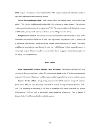 (HPM) weapons. An unmanned aircraft with a “tunable” HPM weapon could provide either the nonlethal or 
43 
lethal punch SAF needs in the constabulary mission. 
Special Operation Forces Vehicle. This 1500-nm radius, high subsonic speed, vertical take-off and 
landing (VTOL) aircraft would employ low-observable (LO) technology to reduce signature. The concept is 
evolutionary and would represent the next generation V-22. This concept could provide the tactical transport 
for SAF and the primary search and rescue vehicle to recover SAF personnel in distress. 
Long-Endurance Aircraft. The concept envisions an unmanned aircraft that can fly for days, weeks, 
even months, at an altitude of 80,000 feet or more. This high-altitude, long-endurance (HALE) aircraft, with 
an appropriate suite of sensors, could provide the constant monitoring platform SAF needs. The engines 
would be solar-powered props, and the aircraft could carry a 2,000-pound payload, enough for sensors or 
even a single weapon. One drawback for such an aircraft is that its wingspan would probably require it to 
self-deploy, which might take days. 
Attack Volume 
Radio Frequency (RF) Warhead, Disabling Enemy RF Sensors. This concept would use UAVs to get 
very close to the enemy and emit a pulsed RF transmission to knock out the RF (radar, communications) 
equipment of the enemy. The concept would provide a nonlethal weapon for SAF to use on modern weapons. 
Suppress Hostile Artillery. Using moving target indicators (MTI) on UAVs along with unmanned 
ground sensors (UGS, see later), the concept could track the location of firing artillery and then react with a 
killer UTA. Expanding on this concept, if SAF were to use multiple UGS sensors along with very accurate 
MTI sensors on a UAV, we might be able to track sniper rounds over a large area. Once a “shooter” is 
detected, the UAV could employ lethal or nonlethal weapons. 
 