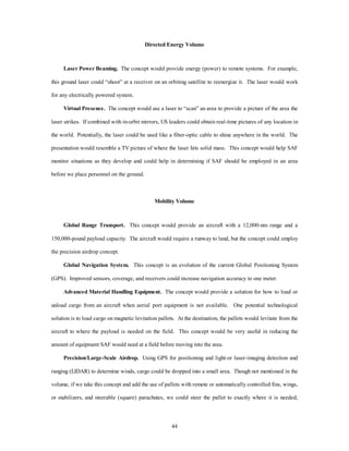 Directed Energy Volume 
Laser Power Beaming. The concept would provide energy (power) to remote systems. For example, 
this ground laser could “shoot” at a receiver on an orbiting satellite to reenergize it. The laser would work 
44 
for any electrically powered system. 
Virtual Presence. The concept would use a laser to “scan” an area to provide a picture of the area the 
laser strikes. If combined with in-orbit mirrors, US leaders could obtain real-time pictures of any location in 
the world. Potentially, the laser could be used like a fiber-optic cable to shine anywhere in the world. The 
presentation would resemble a TV picture of where the laser hits solid mass. This concept would help SAF 
monitor situations as they develop and could help in determining if SAF should be employed in an area 
before we place personnel on the ground. 
Mobility Volume 
Global Range Transport. This concept would provide an aircraft with a 12,000-nm range and a 
150,000-pound payload capacity. The aircraft would require a runway to land, but the concept could employ 
the precision airdrop concept. 
Global Navigation System. This concept is an evolution of the current Global Positioning System 
(GPS). Improved sensors, coverage, and receivers could increase navigation accuracy to one meter. 
Advanced Material Handling Equipment. The concept would provide a solution for how to load or 
unload cargo from an aircraft when aerial port equipment is not available. One potential technological 
solution is to load cargo on magnetic levitation pallets. At the destination, the pallets would levitate from the 
aircraft to where the payload is needed on the field. This concept would be very useful in reducing the 
amount of equipment SAF would need at a field before moving into the area. 
Precision/Large-Scale Airdrop. Using GPS for positioning and light-or laser-imaging detection and 
ranging (LIDAR) to determine winds, cargo could be dropped into a small area. Though not mentioned in the 
volume, if we take this concept and add the use of pallets with remote or automatically controlled fins, wings, 
or stabilizers, and steerable (square) parachutes, we could steer the pallet to exactly where it is needed, 
 