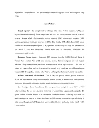 maybe within a couple of meters. This hybrid concept would basically give a form of precision-guided cargo 
45 
(PGC). 
Sensor Volume 
Target Reporter. The concept involves fielding a UAV with a 72-hour endurance, 4,000-pound 
payload, and a normal operating altitude of 65,000 feet that could hold various sensors to cover a 200 x 400- 
nm area. Sensors include electromagnetic spectrum measures (ESM), moving target indicators (MTI), 
synthetic aperture radar (SAR), and receivers for UGSs. Data from the ESM, MTI, SAR, and UGS sensors 
would be fed into an auto target recognition (ATR) system that would classify each target and report the data. 
This system (a UAV with multispectral sensors) would meet the intelligence, surveillance, and 
reconnaissance needs of SAF. 
Unmanned Ground Sensors. An acoustic UGS was used along the Ho Chi Minh trail during the 
Vietnam War. Modern UGSs could sense acoustic, seismic, chemical/biological, ESM, or magnetic 
emissions. Many of these systems placed over an area could be used to report activities. Data could be 
relayed to a UAV overhead (such as the target reporter concept) or, if a small and powerful enough energy 
source could be developed and installed in the UGS, the UGS might be able to report directly to a satellite. 
Weather Surveillance and Prediction. Using a UAV with passive infrared, passive microwave, 
LIDAR, and Radar systems, enough information can be gathered to report the weather and to make reasonable 
predictions. This valuable information would be used in the initial deployment of SAF teams. 
Low-Cost Space-Based Surveillance. The concept envisions multiple low-cost ($25M in FY95 
dollars) satellites. The low cost is due to the limited life, of these satellites—approximately six months. The 
systems could be tailored to the need of the customer and launched on demand. In the long run, it might cost 
much less to place as many as 10 of these satellites to get high coverage over an area (especially during the 
initial constabulary phase of a SAF operation) than it would cost to move (and use the limited life of) a $500- 
$700M satellite. 
 