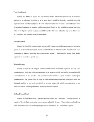 47 
Force Sustainment 
Concept No. 900433 is a pill, shot, or internally-planted nutrient that provides all the necessary 
nutrition for an individual in combat for up to seven days. It would be chemically controlled to provide 
required nutrients over the stated period. It would not eliminate the need for water. It would be most useful 
for personnel in transit or in sustained conflict prevention. The pill or shot would have minimal short-term 
effect on the digestive system. Compounds could be included that would reduce the urge to eat. This would 
be a “sensitive” way to sustain forces in famine areas. 
Steerable Pallets 
Concept No. 900485 is to airdrop loads with steerable chutes, controlled by a computerized navigation 
system, on any desired drop zone (DZ). Loads could find the DZ via differential GPS. Steerable loads could 
compensate for unknown winds and give unprecedented accuracy. This capability would allow needed 
supplies to be inserted to a specific area. 
Remote Presence 
Concept No. 900615 is to integrate satellite communications into helmets to provide two-way voice 
communications. A one-way color camera mounted on the helmet to provide rear-echelon personnel with full 
visual information is also possible. This concept ties into another SAF need for robust point-to-point 
communications. The system would be along the lines of an Iridiumâ system that would place more than 
dedicated satellites in low-earth orbit (LEO) to provide secure and reliable communications to any 
individual with the correct equipment and cryptologic material or device. 
Air/Land Assault Craft 
Concept No. 900658 envisions a hybrid of a ground vehicle and a helicopter. The vehicle would be 
capable of slow in-flight speeds using rotor systems or adjustable thrusters. When in the ground mode, the 
rotors or thruster would fold and the lightweight vehicles would move on a wheeled drive system. 
 