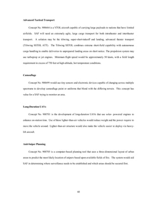 48 
Advanced Tactical Transport 
Concept No. 900664 is a VTOL aircraft capable of carrying large payloads to nations that have limited 
airfields. SAF will need an extremely agile, large cargo transport for both intratheater and intertheater 
transport. A solution may be the tiltwing, super-short-takeoff and landing, advanced theater transport 
(Tiltwing SSTOL ATT). The Tiltwing SSTOL combines extreme short-field capability with autonomous 
cargo handling to enable deliveries to unprepared landing areas on short notice. The propulsion system may 
use turboprop or jet engines. Minimum flight speed would be approximately 50 knots, with a field length 
requirement in excess of 750 feet at high-altitude, hot temperature conditions. 
Camouflage 
Concept No. 900699 would use tiny sensors and electronic devices capable of changing across multiple 
spectrums to develop camouflage paint or uniforms that blend with the differing terrain. This concept has 
value for a SAF trying to monitor an area. 
Long-Duration UAVs 
Concept No. 900701 is the development of long-duration UAVs that use solar- powered engines to 
enhance on-station time. Use of these lighter-than-air vehicles would reduce weight and the power require to 
move the vehicle around. Lighter-than-air structure would also make the vehicle easier to deploy via heavy-lift 
aircraft. 
Anti-Sniper Planning 
Concept No. 900705 is a computer-based planning tool that uses a three-dimensional layout of urban 
areas to predict the most likely location of snipers based upon available fields of fire. The system would aid 
SAF in determining where surveillance needs to be established and which areas should be secured first. 
 