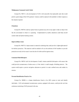 49 
Multipurpose Unmanned Aerial Vehicle 
Concept No. 900711 is the development of UAVs with removable line-replaceable units that would 
permit a quick change of the UAVs payload. Cameras could be replaced with nonlethal or lethal weapons as 
the situation required. 
Chameleon 
Concept No. 900746 would use optical lenses to generate any color at any angle to make an object look 
like the environment in which it is operating. Complemented by stealth, chameleon could help aircraft 
counter radar and optical tracking systems. 
Improved Body Armor 
Concept No. 900753 is improvements in materials technology that could provide a lightweight material 
for ballistic protection. This material could be molded to fit over the uniforms of SAF members to provide 
protection not only for the wearer’s torso but also for limbs and feet against mines. 
Unmanned Mini-Helicopters 
Concept No. 900763 calls for development of small, remote-controlled helicopters with sensors that 
could provide reconnaissance of urban areas or, if the vehicle is small enough, of building interiors. The 
system would require a precise navigation subsystem to permit it to enter confined areas and conduct its 
mission. 
Personal Identification Friend or Foe 
Concept No. 900906 is a human identification friend or foe (IFF) system to track and identify 
individuals. UAVs and unmanned reconnaissance systems, equipped with sensors, could provide real time 
continuous monitoring of SAF personnel in the area. 
 