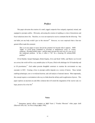 Preface 
This paper advocates the creation of a small, rugged composite force uniquely organized, trained, and 
equipped to preempt conflict. Obviously, advocating the creation of anything at a time of drawdowns and 
fiscal reductions draws fire. Therefore, we were not surprised to receive comments like the following: “Not 
one bullet, not one body would I give to this mission!”1 However, we were surprised when a four-star 
vi 
general officer made this comment: 
This is an easy paper to reject, but [it] has potential far beyond what it appears. DOD 
“fights” to avoid being committed to irresolute or humanitarian crises or violent 
situations—Rwanda/Somalia types—and this paper presents the seed corn of a way out of 
this traditional problem. In fact, it offers a “fix” for a festering US military/DOD 
problem.2 
If Carl Builder, Samuel Huntington, Robert Kaplan, Alvin and Heidi Toffler, and Martin van Creveld 
are correct, the world will be a very unstable place in 30 years, filled with challenges for US leadership and 
to US preeminence.3 Each author presents thoughtful constructs to examine the environment we may 
encounter in 2025. Creating a force to preempt conflict depends on a variety of factors. These include 
enabling technologies, new or revitalized doctrine, and cold analysis of national interest. Most importantly, 
this concept requires a reorientation in the way we think about the military and its application of power. This 
paper explores an uncertain era and offers solutions that will stretch the imagination of the warrior and, we 
hope, preserve his or her life.4 
Notes 
1 Anonymous general officer comment on 2025 Team I, “Frontier Missions” white paper draft 
(Maxwell AFB, Ala.: Air War College/2025, 1996). 
 