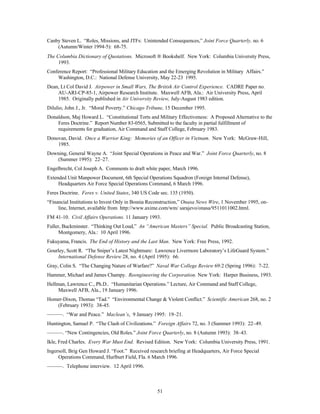 Canby Steven L. “Roles, Missions, and JTFs: Unintended Consequences,” Joint Force Quarterly, no. 6 
51 
(Autumn/Winter 1994-5): 68-75. 
The Columbia Dictionary of Quotations. Microsoft Ò Bookshelf. New York: Columbia University Press, 
1993. 
Conference Report: “Professional Military Education and the Emerging Revolution in Military Affairs.” 
Washington, D.C.: National Defense University, May 22-23 1995. 
Dean, Lt Col David J. Airpower in Small Wars, The British Air Control Experience. CADRE Paper no. 
AU-ARI-CP-85-1, Airpower Research Institute. Maxwell AFB, Ala.: Air University Press, April 
1985. Originally published in Air University Review, July-August 1983 edition. 
Dilulio, John J., Jr. “Moral Poverty.” Chicago Tribune, 15 December 1995. 
Donaldson, Maj Howard L. “Constitutional Torts and Military Effectiveness: A Proposed Alternative to the 
Feres Doctrine.” Report Number 83-0565, Submitted to the faculty in partial fulfillment of 
requirements for graduation, Air Command and Staff College, February 1983. 
Donovan, David. Once a Warrior King: Memories of an Officer in Vietnam. New York: McGraw-Hill, 
1985. 
Downing, General Wayne A. “Joint Special Operations in Peace and War.” Joint Force Quarterly, no. 8 
(Summer 1995): 22–27. 
Engelbrecht, Col Joseph A. Comments to draft white paper, March 1996. 
Extended Unit Manpower Document, 6th Special Operations Squadron (Foreign Internal Defense), 
Headquarters Air Force Special Operations Command, 6 March 1996. 
Feres Doctrine. Feres v. United States, 340 US Code sec. 135 (1950). 
“Financial Institutions to Invest Only in Bosnia Reconstruction,” Onasa News Wire, 1 November 1995, on-line, 
Internet, available from http://www.axime.com/wm/ sarajevo/onasa/9511011002.html. 
FM 41-10. Civil Affairs Operations. 11 January 1993. 
Fuller, Buckminster. “Thinking Out Loud,” An “American Masters” Special. Public Broadcasting Station, 
Montgomery, Ala.: 10 April 1996. 
Fukuyama, Francis. The End of History and the Last Man. New York: Free Press, 1992. 
Gourley, Scott R. “The Sniper’s Latest Nightmare: Lawrence Livermore Laboratory’s LifeGuard System.” 
International Defense Review 28, no. 4 (April 1995): 66. 
Gray, Colin S. “The Changing Nature of Warfare?” Naval War College Review 69:2 (Spring 1996): 7-22. 
Hammer, Michael and James Champy. Reengineering the Corporation. New York: Harper Business, 1993. 
Hellman, Lawrence C., Ph.D.. “Humanitarian Operations.” Lecture, Air Command and Staff College, 
Maxwell AFB, Ala., 19 January 1996. 
Homer-Dixon, Thomas “Tad.” “Environmental Change & Violent Conflict.” Scientific American 268, no. 2 
(February 1993): 38-45. 
———. “War and Peace.” Maclean’s, 9 January 1995: 19–21. 
Huntington, Samuel P. “The Clash of Civilizations.” Foreign Affairs 72, no. 3 (Summer 1993): 22–49. 
———. “New Contingencies, Old Roles.” Joint Force Quarterly, no. 8 (Autumn 1993): 38–43. 
Ikle, Fred Charles. Every War Must End. Revised Edition. New York: Columbia University Press, 1991. 
Ingersoll, Brig Gen Howard J. “Foot.” Received research briefing at Headquarters, Air Force Special 
Operations Command, Hurlburt Field, Fla. 6 March 1996. 
———. Telephone interview. 12 April 1996. 
 