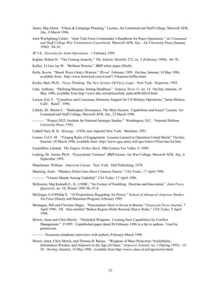 James, Maj Glenn. “Chaos & Campaign Planning.” Lecture, Air Command and Staff College, Maxwell AFB, 
52 
Ala., 8 March 1996. 
Joint Warfighting Center. “Joint Task Force Commander’s Handbook for Peace Operations.” Air Command 
and Staff College War Termination Coursebook. Maxwell AFB, Ala.: Air University Press (January 
1996): 64–81. 
JP 3-0. Doctrine for Joint Operations. 1 February 1995. 
Kaplan, Robert D. “The Coming Anarchy.” The Atlantic Monthly 273, no. 2 (February 1994): 44–76. 
Kelley, Lt Gen Jay W. “Brilliant Warrior.” 2025 white paper (Draft). 
Kelly, Kevin. “Shock Wave (Anti-) Warrior.” Wired. February 1995. On-line, Internet, 14 May 1996, 
available from: http://www.hotwired.com/wired/1.5/features/toffler.html. 
Kosko, Bart, Ph.D.. Fuzzy Thinking, The New Science Of Fuzzy Logic. New York: Hyperion, 1993. 
Lake, Anthony. “Defining Missions, Setting Deadlines.” Defense News 11, no. 14. On-line, Internet, 14 
May 1996, available from http://www.dtic.mil/defenselink/ pubs/di96/dill14.html. 
Larson, Eric V. “Casualties and Consensus, Domestic Support for US Military Operations,” Santa Monica, 
Calif.: Rand©, 1996. 
Libicki, Dr. Martin C. “Battlespace Dominance, The Meta-System: Capabilities and Issues” Lecture, Air 
Command and Staff College, Maxwell AFB, Ala., 25 March 1996. 
———. “Project 2025, Institute for National Strategic Studies.” Washington, D.C.: National Defense 
University Press, 1992. 
Liddell Hart, B. H. Strategy. (1954; new imprint) New York: Meridian, 1991. 
Lorenz, Col F. M. “Forging Rules of Engagement: Lessons Learned in Operation United Shield.” On-line, 
Internet, 10 March 1996, available from http://www-cgsc.army.mil/cgsc/milrev/95novdec/lor.htm. 
Lucasfilms, Limited. The Empire Strikes Back. 20th Century Fox Video, Ó 1980. 
Ludwig, Dr. Armin, Ph.D.. “Ecosystemic Violence” 2025 lecture, Air War College, Maxwell AFB, Ala., 6 
September 1995. 
Manchester, William. American Caesar. New York: Dell Publishing, 1978. 
Manning, Anita. “Monkey Ebola Cases Have Common Source.” USA Today, 17 April 1996. 
———. “Viruses Mutate Among Underfed.” USA Today, 17 April 1996. 
McKenzie, Maj Kenneth E., Jr., USMC, “An Ecstasy of Fumbling: Doctrine and Innovation,” Joint Force 
Quarterly, no. 10, Winter 1995-96, 67-8. 
Meilinger, Col Phillip S. “10 Propositions Regarding Air Power.” School of Advanced Airpower Studies. 
Air Force History and Museums Program, February 1995. 
Montague, Bill and Christine Dugas. “Peacemakers Slow to Invest in Bosnia.” Pensacola News Journal, 7 
April 1996, 3D. Also entitled “Balkan Region Holds Reward, Heavy Risks.” USA Today, 5 April 
1996. 
Morris, Janet and Chris Morris. “Nonlethal Weapons: Creating New Capabilities for Conflict 
Management.” Ó1995. Unpublished paper dated 26 February 1996 in a fax to authors. Used by 
permission. 
———. Numerous telephone interviews with authors, February-March 1996. 
Morris, Janet, Chris Morris, and Thomas B. Baines. “Weapons of Mass Protection: Nonlethality, 
Information Warfare, and Airpower in the Age of Chaos.” Airpower Journal, no. 1 (Spring 1995): 15– 
29. On-line, Internet, 14 May 1996, available from http://www.cdsar.af.mil/apj/morris.html. 
 