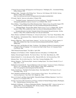 A National Security Strategy Of Engagement And Enlargement. Washington, D.C.: Government Printing 
53 
Office, February 1996. 
Nollinger, Mark. “Surrender or We’ll Slime You.” Wired, no. 3.02, February 1995 90-100. On-line, 
Internet, 14 May 1996, available from: 
http://www.hotwired.com/wired/3.02/departments/electrosphere/nonlethal.html. 
O’Connell, Maj Ed. Interview with authors, 25 March 1996. 
———. “Nonlethal Concepts: Implications for Air Force Intelligence.” first draft, November 1993. 
Subsequently published in Airpower Journal 7, no. 4 (Winter 1994): 26-33. 
Perry, William. “Using Military Force When Deterrence Fails.” Defense Issues 10, no. 80, 6 August 1995. 
On-line, Internet, available from http://www.dtic.mil/defenselink/pubs/di95/di1080.html. 
———. “Managing Danger: Prevent, Deter, Defeat” Defense Issues 11, no. 13, 4 March 1996. On-line, 
Internet, 14 May 1996, available from http://www.dtic.mil /defenselink/pubs/di96/di1113.html. 
———. Remarks delivered to the John F. Kennedy School of Government, Harvard University. On-line, 
Internet, 13 May 1996, available from http://www.dtic.mil/ defenselink. 
Peters, Thomas J. and Robert H. Waterman, Jr. In Search of Excellence. New York: Warner Books, 1982. 
Pitts, W. Darrent. “A Guantanamo Diary—Operation Sea Signal.” Joint Force Quarterly, no. 9 (Autumn 
1995): 114–120. 
Pomeroy, MSgt Gary. “Perry Lauds Airmen, Airpower.” Air Force News Service. On-line, internet, 14 
May 1996, available from http://www.dtic.mil/airforcelink/pa/Jan96/an010296_ 02jan96_ 
960003.html. 
Rast, Capt Vicki J. and Maj Bruce R. Sturk. “Coalitions: The Challenge of Effective Command and Control 
in Support of the Air Campaign.” Air Command and Staff College Theater Air Campaign Studies 
Coursebook, 1996. 
“ROA National Security Report.” The Officer, April 1996. 
Rodriguez, Lt Col Federico J., Ph.D. Telephone interviews with authors, 12–28 March 1996. 
Seabury, Paul and Angelo Codevilla. War Ends & Means. New York: Basic Books, Inc., 1989. 
Schultz, Richard H., Jr. In the Aftermath of War. Maxwell AFB, Ala: Air University Press, 1993. 
Schwartz, Peter. The Art of the Long View. New York: Currency Doubleday, 1991. 
Schwarz, Benjamin. “The Diversity Myth: America’s Leading Export,” The Atlantic Monthly 275, no. 5 
(May 1995): 57–67. 
Shalikashvili, General John M. “Force & Diplomacy in the 21st Century.” Institute for Study of Diplomacy 
Report 1, no. 1, November 1994. On-line, internet, 13 May 1996, available from 
http://www.georgetown.edu/sfs/programs/isd/files/shali.htm. 
Sieden, Lloyd Steven. “The Birth of the Geodesic Dome: How Bucky Did It.” The Futurist 23, no. 6 
(November 1989): 14–19. 
Snow, Donald M. and Dennis M. Drew. From Lexington to Desert Storm: War and Politics in the 
American Experience. New York: M. E. Sharpe, Inc., 1994. 
Story, Lt Col Ann E. and Major Aryea Gottlieb. “Beyond the Range of Military Operations,” Joint Force 
Quarterly, no. 9 (Autumn 1995): 99. 
Strategic Assessment 1996, Instruments of US Power. Institute for National Strategic Studies, (Washington, 
D.C.: National Defense University Press, 1996). 
Szafranski, Col Richard. “A Theory of Information Warfare: Preparing for 2020.” Airpower Journal, no. 1 
(Spring 1995): 56–65, 18 September 1995. On-line, internet, 15 May 1996, available from 
http://www.cdsar.af.mil/apj/szfran.html. 
 