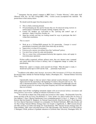 2 Anonymous four-star general comment to 2025 Team I, “Frontier Missions,” white paper draft 
(Maxwell AFB, Ala.: Air War College/2025, 1996). Certain caveats accompanied this statement. We 
present these in their entirety below: 
We should work this paper from the perspective that: 
·  This is a likely continuing demand. 
·  UN peacekeeping ops fare poorly because they are ill-conceived (using warriors to 
enforce peace) a mismatch of concepts, training, weapons, tools, etc. 
·  Certain UN members are well-suited to this “policing and control” type of 
operation—Japan, Costa Rica, Sweden, etc. 
·  Japan has recently said they are looking around for ways to participate that don’t 
vii 
violate their constitution. 
This is a match: 
·  Work up as a US/State/DOD proposal for UN sponsorship. Concept is trained 
peacekeepers (consistent with culture from which they are drawn). 
·  Supervision is civilian (UN secretary). 
·  Exercise police powers, not military force (but “uniformed” police). 
·  Use rule of law as basis for order and discipline. 
·  This is a career force with permanent hierarchy that organizes, trains, and equips in 
nonviolent peace operations. 
If/when conflict (organized, militant, military) starts, they exit; shooters enter; command 
and control shifts from civilian to military; rules of engagement change to combat, not 
peacekeeping. 
Bottom line: paper is a sleeper, easily rejected out of hand. When the paper is ready, it 
should start up the tape to CSAF and the Tank . . . potentially bright future. 
3 In addition to the authors cited, Strategic Assessment 1996, Instruments of US Power also discusses 
the uncertain future. Institute for National Strategic Studies, (Washington, D.C.: National Defense University 
Press, 1996). 
Unpredictable change is what our nation’s future national security dilemma is all about. 
Appreciation for this uncertainty is the beginning of wisdom in the post-cold-war era. Not 
only is international politics in flux, but, furthermore, technological breakthroughs relevant 
to national security are occurring with greater frequency and with more substantial impact 
than ever in history. 
INSS authors lead off their warfighting instruments chapter with unconventional military instruments and 
limited military intervention—perhaps an indicator of priorities to come. 
4 We would like to thank some of the people who assisted us in this venture: The Honorable Verne Orr, 
former secretary of the Air Force; Gen Michael P. C. Carns, former vice chief of staff of the Air Force; Lt 
Gen Anthony C. Zinni, I Marine Expeditionary Force commanding general; Lt Gen C. C. Rogers, Jr., USAF 
Retired; Maj Gen Donald W. Shepperd, Air National Guard director; Brig Gen Howard J. (Foot) Ingersoll, 
Air Force Special Operations Command vice commander; Col Richard Szafranski, 2025 study director and 
Air War College National Military Strategy Chair; Col Joseph A. Engelbrecht, Jr., 2025 research director 
and AWC professor of conflict and change; Dr. Grant Hammond, AWC National Security Strategy Chair; Dr. 
James Winkates, AWC senior curriculum advisor; COL John Alexander, USA, Retired; Lt Col (Dr) Federico 
J. Rodriguez; USAR, professor of graduate education at California State University, Dominguez Hills; Dr. 
 