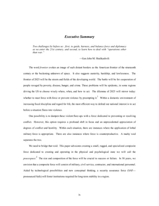 Executive Summary 
Two challenges lie before us: first, to guide, harness, and balance force and diplomacy 
as we enter the 21st century, and second, to learn how to deal with “operations other 
than war.” 
—Gen John M. Shalikashvili 
The word frontier evokes an image of such distant borders as the American frontier of the nineteenth 
century or the beckoning unknown of space. It also suggests austerity, hardship, and lawlessness. The 
frontier of 2025 will be the streets and fields of the developing world. The battle will be for cooperation of 
people ravaged by poverty, disease, hunger, and crime. These problems will be epidemic, in some regions 
driving the US to choose wisely where, when, and how to act. The dilemma of 2025 will mirror today: 
whether to meet force with force or prevent violence by preempting it.1 Within a domestic environment of 
increasing fiscal discipline and regard for life, the most efficient way to defend our national interest is to act 
ix 
before a situation flares into violence. 
One possibility is to dampen these violent flare-ups with a force dedicated to preventing or resolving 
conflict. However, this option requires a profound shift in focus and an unprecedented appreciation of 
degrees of conflict and hostility. Within each situation, there are instances where the application of lethal 
military force is appropriate. There are also instances where force is counterproductive. A murky void 
separates the two. 
We need to bridge that void. This paper advocates creating a small, rugged, and specialized composite 
force dedicated to creating and operating in the physical and psychological state we will call the 
peacespace.2 The size and composition of the force will be crucial to success or failure. In 30 years, we 
envision that a composite force will consist of military, civil service, contractor, and international personnel. 
Aided by technological possibilities and new conceptual thinking, a security assurance force (SAF— 
pronounced Safe) will foster institutions required for long-term stability in a region. 
 