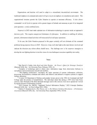 Organizations and doctrine will need to adapt to a streamlined, decentralized environment. The 
traditional emphasis on command and control will give way to an emphasis on consultation and control. This 
organizational structure permits the Cyber Situation to operate at maximum efficiency. It also allows 
commander’s at all levels to operate with a greater degree of latitude and autonomy as part of an integrated 
x 
joint operation—a truly combined arms. 
Airpower in 2025 must make optimum use of information technology to operate inside an opponent’s 
decision cycle. This requires unequivocal dominance of cyberspace. In addition to enabling all military 
pursuits, information-related activities will transcend all air and space operations. 
To be sure, the Cyber Situation proposed in this paper certainly will not eliminate all the command 
problems facing airpower forces in 2025. However, it may well shed light on the main factors involved and 
indicate the direction any reform efforts should move. The challenge now is for airpower strategists to 
develop the war-fighting doctrine to turn the vision of a true battlespace execution capability into reality. 
Notes 
1 Maj David S. Fadok, John Boyd and John Warden: Air Power’s Quest for Strategic Paralysis 
(Maxwell AFB, Ala.: Air University Press, February 1995), 16. 
2 Examples of technology push to obtain more information range from observation balloons to 
surveillance and reconnaissance aircraft and satellites. 
3 “War-fighting architectures” encompass the entire spectrum of systems (information collection, 
processing, dissemination; command and control; and offensive and defensive weapons systems) to support 
military operations. 
4 A senior US Department of Defense policymaker lecture given to the 1996 Air Command and Staff 
College under the promise of nonattribution. The individual stated that during a 1995 Joint Task Force 
exercise, three thousand of the thirty thousand messages used in the exercise were never opened nor viewed 
by anyone because of information overload. 
5 2025 Concept, No. 900702, “Implanted Tactical Information Display,” 2025 Concepts Database 
(Maxwell AFB, Ala.: Air War College/2025, 1996). 
6 Andrew F. Krepinevich, Jr., War Theory, vol. 3, The Military-Technical Revolution: A Preliminary 
Assessment (Maxwell AFB, Ala.: Air University Press, September 1995), 163-64. 
 