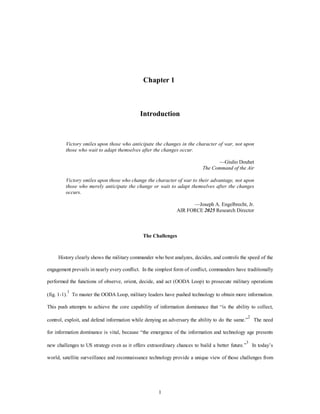 Chapter 1 
Introduction 
Victory smiles upon those who anticipate the changes in the character of war, not upon 
those who wait to adapt themselves after the changes occur. 
1 
—Giulio Douhet 
The Command of the Air 
Victory smiles upon those who change the character of war to their advantage, not upon 
those who merely anticipate the change or wait to adapt themselves after the changes 
occurs. 
—Joseph A. Engelbrecht, Jr. 
AIR FORCE 2025 Research Director 
The Challenges 
History clearly shows the military commander who best analyzes, decides, and controls the speed of the 
engagement prevails in nearly every conflict. In the simplest form of conflict, commanders have traditionally 
performed the functions of observe, orient, decide, and act (OODA Loop) to prosecute military operations 
(fig. 1-1).1 To master the OODA Loop, military leaders have pushed technology to obtain more information. 
This push attempts to achieve the core capability of information dominance that “is the ability to collect, 
control, exploit, and defend information while denying an adversary the ability to do the same.”2 The need 
for information dominance is vital, because “the emergence of the information and technology age presents 
new challenges to US strategy even as it offers extraordinary chances to build a better future.”3 In today’s 
world, satellite surveillance and reconnaissance technology provide a unique view of those challenges from 
 