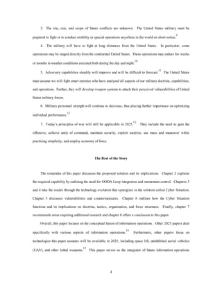 3. The site, size, and scope of future conflicts are unknown. The United States military must be 
prepared to fight or to conduct mobility or special operations anywhere in the world on short notice.9 
4. The military will have to fight at long distances from the United States. In particular, some 
operations may be staged directly from the continental United States. These operations may endure for weeks 
or months in weather conditions executed both during the day and night.10 
5. Adversary capabilities steadily will improve and will be difficult to forecast.11 The United States 
must assume we will fight smart enemies who have analyzed all aspects of our military doctrine, capabilities, 
and operations. Further, they will develop weapon systems to attack their perceived vulnerabilities of United 
4 
States military forces. 
6. Military personnel strength will continue to decrease, thus placing further importance on optimizing 
individual performance.12 
7. Today’s principles of war will still be applicable in 2025.13 They include the need to gain the 
offensive, achieve unity of command, maintain security, exploit surprise, use mass and maneuver while 
practicing simplicity, and employ economy of force. 
The Rest of the Story 
The remainder of this paper discusses the proposed solution and its implications. Chapter 2 explains 
the required capability by outlining the need for OODA Loop integration and momentum control. Chapters 3 
and 4 take the reader through the technology evolution that synergizes in the solution called Cyber Situation. 
Chapter 5 discusses vulnerabilities and countermeasures. Chapter 6 outlines how the Cyber Situation 
functions and its implications on doctrine, tactics, organization, and force structures. Finally, chapter 7 
recommends areas requiring additional research and chapter 8 offers a conclusion to this paper. 
Overall, this paper focuses on the conceptual fusion of information operations. Other 2025 papers deal 
specifically with various aspects of information operations.14 Furthermore, other papers focus on 
technologies this paper assumes will be available in 2025, including space lift, uninhibited aerial vehicles 
(UAV), and other lethal weapons.15 This paper serves as the integrator of future information operations 
 