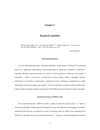 Chapter 2 
Required Capability 
Machines don’t fight wars. Terrain doesn’t fight wars. Humans fight wars. You must get 
into the mind of humans. That’s where the battles are won. 
6 
—Col John Boyd 
Information Dominance 
As a new millennium approaches, information dominance should become a “blue print” for continued 
success as a superpower and contribute to peace particularly by adding new dimensions to deterrence.1 
Currently, information operations focuses too narrowly on the acquisition, transmission, and storage of 
information. Today’s Cornerstones of Information Warfare defines military information functions 
(operations) as surveillance, reconnaissance, command and control, intelligence, communications, combat 
identification, precision navigation, and weather.2 In 2025 the definition will likely include tools that allow 
military leaders to integrate seamlessly the functions of the OODA Loop and the ability to control momentum. 
Speed and Accuracy of OODA Loops 
Every individual operates a OODA Loop that is unique in speed and accuracy (fig. 1-1). Speed is 
based on the individual’s mental capacity and capability to deal with information and changing environments. 
John Boyd asserts that one can paralyze an enemy by operating inside his OODA Loop, meaning that the 
individual is operating a faster cycle speed than the enemy’s.3 Accuracy is determined during the orient part 
 