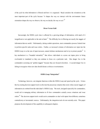 of the cycle by what information is filtered and how it is organized. Boyd considers the orientation as the 
most important part of the cycle because “it shapes the way we interact with the environment—hence 
orientation shapes the way we observe, the way we decide, the way we act.”4 
Dross Versus Gold 
Increasingly, the OODA cycle time is affected by a growing deluge of information, with much of it 
insignificant or not applicable to the task at hand. 5 The difficulty lies in filtering out exactly the nuggets of 
information that are useful. Unfortunately, during combat operations, most commanders possess limited time 
to perform specific tasks and issue orders. Further, as increased volumes of information are input into the 
OODA Loop or as the rate of input increases, natural defense mechanisms tend to try to protect people.6 A 
key mechanism is a “bounded rationality”7 that allows individuals to screen out inputs prior to being 
overloaded or inundated so they can continue to focus on a particular task. One danger lies in the 
commanders screening out “golden nuggets” because they are focused elsewhere. A second danger lies in 
failing to recognize when new data should dictate a refocus or reorientation. 
OODA Loop “Integration” 
Technology, however, can integrate functions within the OODA Loop and speed up the cycle. It does 
this by creating decision support tools to alleviate the precarious situation that exists when crucial nuggets of 
information are omitted from the individual’s OODA Loop. The tools, designed especially for commanders, 
would aid in managing military information to fit how commanders actually assess situations and issue 
orders.8 The decision support tools would assist commanders to deal with inputs from different, sometimes 
contradictory or incremental, sources. Unfortunately, the integration tools do not currently exist. This paper 
proposes the development of this capability in subsequent chapters. 
7 
 