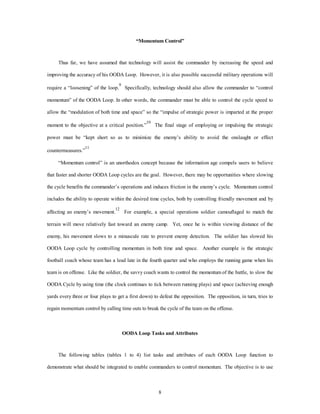 “Momentum Control” 
Thus far, we have assumed that technology will assist the commander by increasing the speed and 
improving the accuracy of his OODA Loop. However, it is also possible successful military operations will 
require a “loosening” of the loop.9 Specifically, technology should also allow the commander to “control 
momentum” of the OODA Loop. In other words, the commander must be able to control the cycle speed to 
allow the “modulation of both time and space” so the “impulse of strategic power is imparted at the proper 
moment to the objective at a critical position.”10 The final stage of employing or impulsing the strategic 
power must be “kept short so as to minimize the enemy’s ability to avoid the onslaught or effect 
8 
countermeasures.”11 
“Momentum control” is an unorthodox concept because the information age compels users to believe 
that faster and shorter OODA Loop cycles are the goal. However, there may be opportunities where slowing 
the cycle benefits the commander’s operations and induces friction in the enemy’s cycle. Momentum control 
includes the ability to operate within the desired time cycles, both by controlling friendly movement and by 
affecting an enemy’s movement.12 For example, a special operations soldier camouflaged to match the 
terrain will move relatively fast toward an enemy camp. Yet, once he is within viewing distance of the 
enemy, his movement slows to a minuscule rate to prevent enemy detection. The soldier has slowed his 
OODA Loop cycle by controlling momentum in both time and space. Another example is the strategic 
football coach whose team has a lead late in the fourth quarter and who employs the running game when his 
team is on offense. Like the soldier, the savvy coach wants to control the momentum of the battle, to slow the 
OODA Cycle by using time (the clock continues to tick between running plays) and space (achieving enough 
yards every three or four plays to get a first down) to defeat the opposition. The opposition, in turn, tries to 
regain momentum control by calling time outs to break the cycle of the team on the offense. 
OODA Loop Tasks and Attributes 
The following tables (tables 1 to 4) list tasks and attributes of each OODA Loop function to 
demonstrate what should be integrated to enable commanders to control momentum. The objective is to use 
 