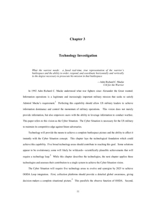 Chapter 3 
Technology Investigation 
What the warrior needs: a fused real-time, true representation of the warrior’s 
battlespace and the ability to order, respond, and coordinate horizontally and vertically 
to the degree necessary to prosecute his mission in that battlespace. 
11 
—Adm Richard C. Macke 
C4I for the Warrior 
In 1992 Adm Richard C. Macke understood what war fighters since Alexander the Great wanted. 
Information operations is a legitimate and increasingly important military mission that seeks to satisfy 
Admiral Macke’s requirement.1 Perfecting this capability should allow US military leaders to achieve 
information dominance and control the momentum of military operations. This vision does not merely 
provide information, but also empowers users with the ability to leverage information to conduct warfare. 
This paper refers to this vision as the Cyber Situation. The Cyber Situation is necessary for the US military 
to maintain its competitive edge against future adversaries. 
Technology will provide the means to achieve a complete battlespace picture and the ability to affect it 
instantly with the Cyber Situation concept. This chapter lays the technological foundation which could 
achieve this capability. Five broad technology areas should contribute to reaching this goal. Some solutions 
appear to be evolutionary; some will likely be wildcards—scientifically plausible achievements that will 
require a technology leap.2 While this chapter describes the technologies, the next chapter applies these 
technologies and assesses their contribution to a single system to achieve the Cyber Situation vision. 
The Cyber Situation will require five technology areas to evolve and synergize by 2025 to achieve 
OODA Loop integration. First, collection platforms should provide a detailed global awareness, giving 
decision makers a complete situational picture.3 This parallels the observe function of OODA. Second, 
 